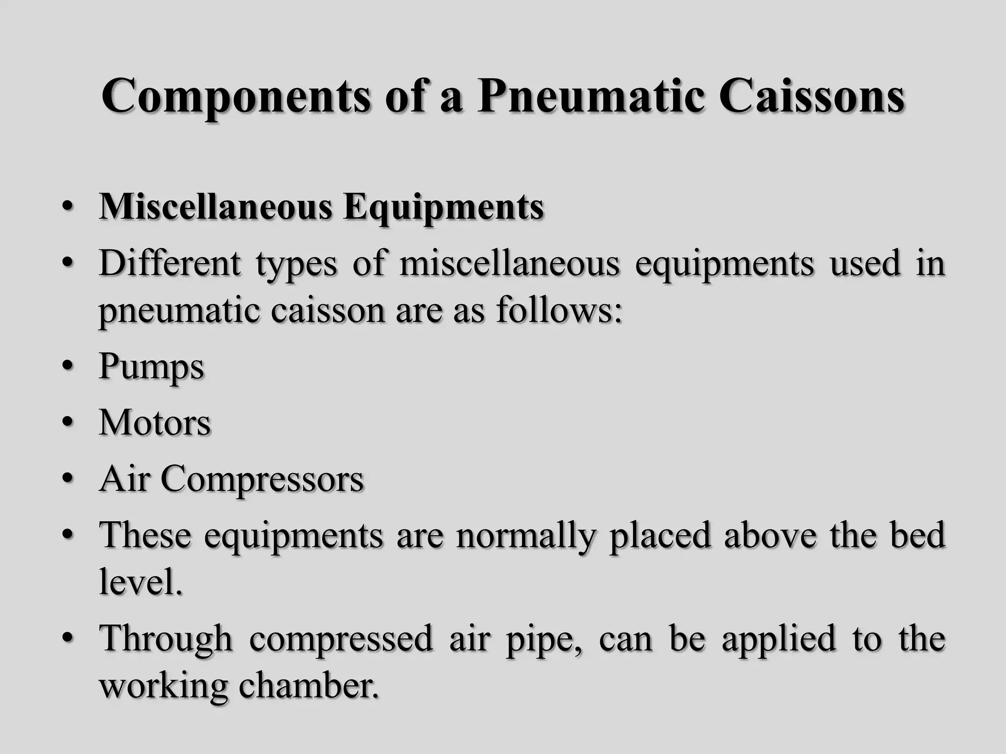 Components of a Pneumatic Caissons
• Miscellaneous Equipments
• Different types of miscellaneous equipments used in
pneumatic caisson are as follows:
• Pumps
• Motors
• Air Compressors
• These equipments are normally placed above the bed
level.
• Through compressed air pipe, can be applied to the
working chamber.
 