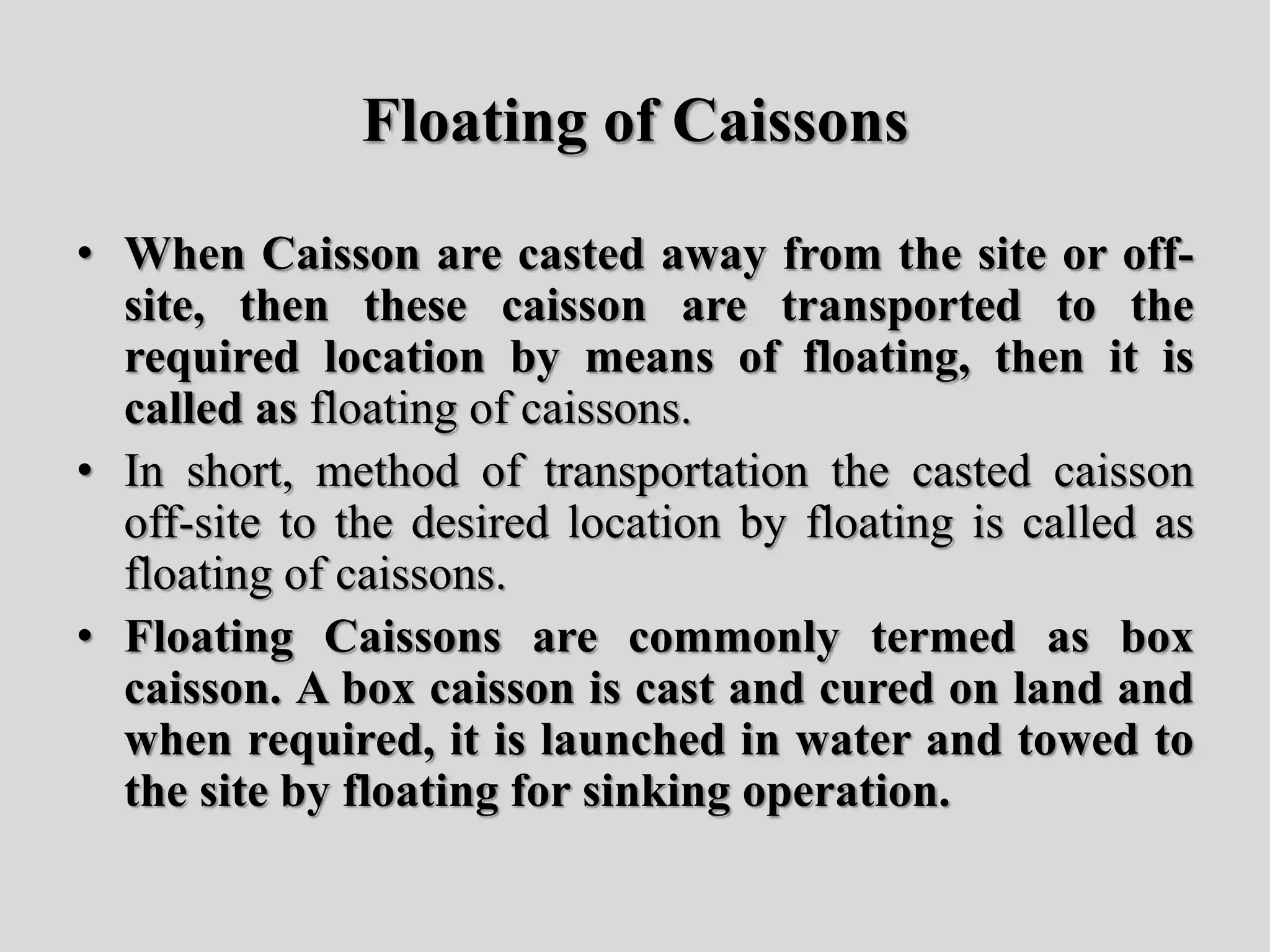 Floating of Caissons
• When Caisson are casted away from the site or off-
site, then these caisson are transported to the
required location by means of floating, then it is
called as floating of caissons.
• In short, method of transportation the casted caisson
off-site to the desired location by floating is called as
floating of caissons.
• Floating Caissons are commonly termed as box
caisson. A box caisson is cast and cured on land and
when required, it is launched in water and towed to
the site by floating for sinking operation.
 