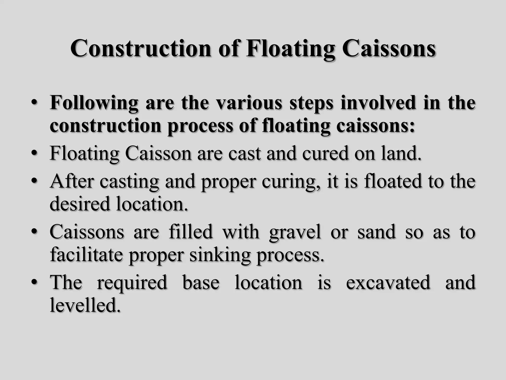 Construction of Floating Caissons
• Following are the various steps involved in the
construction process of floating caissons:
• Floating Caisson are cast and cured on land.
• After casting and proper curing, it is floated to the
desired location.
• Caissons are filled with gravel or sand so as to
facilitate proper sinking process.
• The required base location is excavated and
levelled.
 