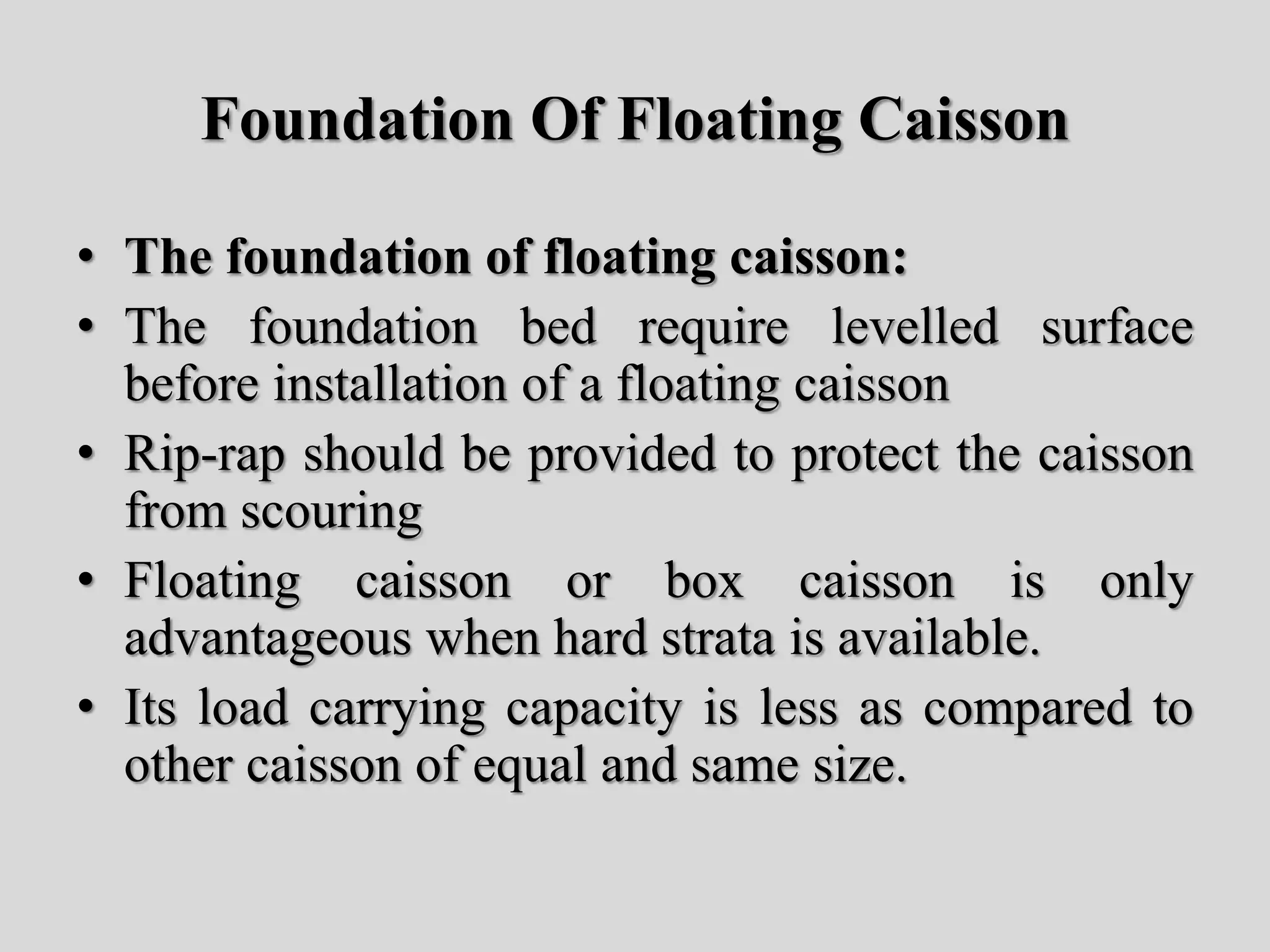 Foundation Of Floating Caisson
• The foundation of floating caisson:
• The foundation bed require levelled surface
before installation of a floating caisson
• Rip-rap should be provided to protect the caisson
from scouring
• Floating caisson or box caisson is only
advantageous when hard strata is available.
• Its load carrying capacity is less as compared to
other caisson of equal and same size.
 