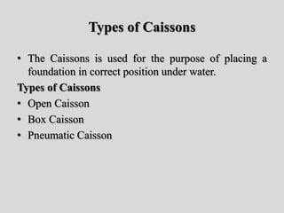 Types of Caissons
• The Caissons is used for the purpose of placing a
foundation in correct position under water.
Types of Caissons
• Open Caisson
• Box Caisson
• Pneumatic Caisson
 