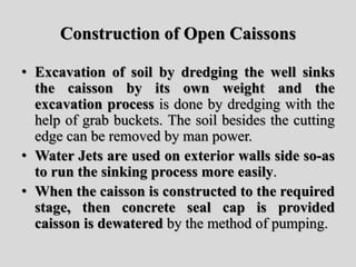 Construction of Open Caissons
• Excavation of soil by dredging the well sinks
the caisson by its own weight and the
excavation process is done by dredging with the
help of grab buckets. The soil besides the cutting
edge can be removed by man power.
• Water Jets are used on exterior walls side so-as
to run the sinking process more easily.
• When the caisson is constructed to the required
stage, then concrete seal cap is provided
caisson is dewatered by the method of pumping.
 