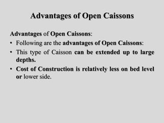 Advantages of Open Caissons
Advantages of Open Caissons:
• Following are the advantages of Open Caissons:
• This type of Caisson can be extended up to large
depths.
• Cost of Construction is relatively less on bed level
or lower side.
 
