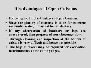 Disadvantages of Open Caissons
• Following are the disadvantages of open Caissons;
• Since the placing of concrete is done for concrete
seal under water, it may not be satisfactory.
• If any obstruction of boulders or logs are
encountered, then progress of work becomes slow.
• Through cleaning and inspection at the bottom of
caisson is very difficult and hence not possible.
• The help of divers may be required for excavation
near haunches at the cutting edges.
 