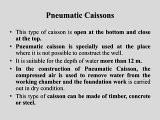 Pneumatic Caissons
• This type of caisson is open at the bottom and close
at the top.
• Pneumatic caisson is specially used at the place
where it is not possible to construct the well.
• It is suitable for the depth of water more than 12 m.
• In the construction of Pneumatic Caisson, the
compressed air is used to remove water from the
working chamber and the foundation work is carried
out in dry condition.
• This type of caisson can be made of timber, concrete
or steel.
 