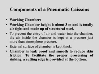 Components of a Pneumatic Caissons
• Working Chamber:
• Working Chamber height is about 3 m and is totally
air tight and made up of structural steel.
• To prevent the entry of air and water into the chamber,
the air inside the chamber is kept at a pressure just
more than atmosphere pressure.
• External surface of chamber is kept thick.
• Chamber is leak proof and smooth to reduce skin
friction. To facilitate the proper processing of
sinking, a cutting edge is provided at the bottom.
 