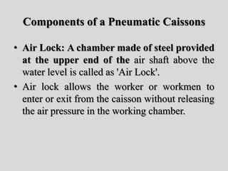 Components of a Pneumatic Caissons
• Air Lock: A chamber made of steel provided
at the upper end of the air shaft above the
water level is called as 'Air Lock'.
• Air lock allows the worker or workmen to
enter or exit from the caisson without releasing
the air pressure in the working chamber.
 