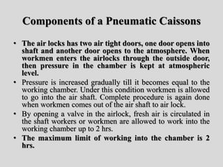 Components of a Pneumatic Caissons
• The air locks has two air tight doors, one door opens into
shaft and another door opens to the atmosphere. When
workmen enters the airlocks through the outside door,
then pressure in the chamber is kept at atmospheric
level.
• Pressure is increased gradually till it becomes equal to the
working chamber. Under this condition workmen is allowed
to go into the air shaft. Complete procedure is again done
when workmen comes out of the air shaft to air lock.
• By opening a valve in the airlock, fresh air is circulated in
the shaft workers or workmen are allowed to work into the
working chamber up to 2 hrs.
• The maximum limit of working into the chamber is 2
hrs.
 