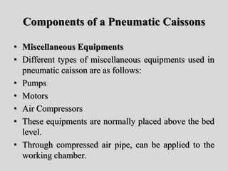 Components of a Pneumatic Caissons
• Miscellaneous Equipments
• Different types of miscellaneous equipments used in
pneumatic caisson are as follows:
• Pumps
• Motors
• Air Compressors
• These equipments are normally placed above the bed
level.
• Through compressed air pipe, can be applied to the
working chamber.
 
