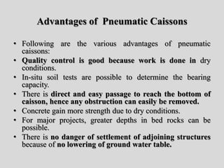 Advantages of Pneumatic Caissons
• Following are the various advantages of pneumatic
caissons:
• Quality control is good because work is done in dry
conditions.
• In-situ soil tests are possible to determine the bearing
capacity.
• There is direct and easy passage to reach the bottom of
caisson, hence any obstruction can easily be removed.
• Concrete gain more strength due to dry conditions.
• For major projects, greater depths in bed rocks can be
possible.
• There is no danger of settlement of adjoining structures
because of no lowering of ground water table.
 