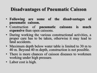 Disadvantages of Pneumatic Caisson
• Following are some of the disadvantages of
pneumatic caisson.
• Construction of pneumatic caissons is much
expensive than open caissons.
• During working the various constructional activities, a
proper care has to be taken, otherwise it may lead to
fatal accidents.
• Maximum depth below water table is limited to 30 m to
40 m. Beyond 40 m depth, construction is not possible.
• There is more chances of caisson diseases to workmen
working under high pressure.
• Labor cost is high.
 