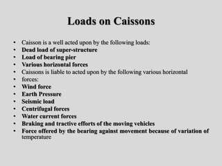 Loads on Caissons
• Caisson is a well acted upon by the following loads:
• Dead load of super-structure
• Load of bearing pier
• Various horizontal forces
• Caissons is liable to acted upon by the following various horizontal
• forces:
• Wind force
• Earth Pressure
• Seismic load
• Centrifugal forces
• Water current forces
• Braking and tractive efforts of the moving vehicles
• Force offered by the bearing against movement because of variation of
temperature
 