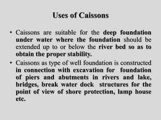 Uses of Caissons
• Caissons are suitable for the deep foundation
under water where the foundation should be
extended up to or below the river bed so as to
obtain the proper stability.
• Caissons as type of well foundation is constructed
in connection with excavation for foundation
of piers and abutments in rivers and lake,
bridges, break water dock structures for the
point of view of shore protection, lamp house
etc.
 