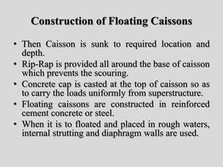 Construction of Floating Caissons
• Then Caisson is sunk to required location and
depth.
• Rip-Rap is provided all around the base of caisson
which prevents the scouring.
• Concrete cap is casted at the top of caisson so as
to carry the loads uniformly from superstructure.
• Floating caissons are constructed in reinforced
cement concrete or steel.
• When it is to floated and placed in rough waters,
internal strutting and diaphragm walls are used.
 
