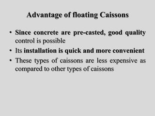 Advantage of floating Caissons
• Since concrete are pre-casted, good quality
control is possible
• Its installation is quick and more convenient
• These types of caissons are less expensive as
compared to other types of caissons
 