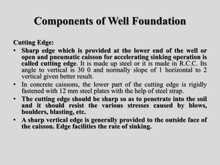 Components of Well Foundation
Cutting Edge:
• Sharp edge which is provided at the lower end of the well or
open and pneumatic caisson for accelerating sinking operation is
called cutting edge. It is made up steel or it is made in R.C.C. Its
angle to vertical is 30 0 and normally slope of 1 horizontal to 2
vertical given better result.
• In concrete caissons, the lower part of the cutting edge is rigidly
fastened with 12 mm steel plates with the help of steel strap.
• The cutting edge should be sharp so as to penetrate into the soil
and it should resist the various stresses caused by blows,
boulders, blasting, etc.
• A sharp vertical edge is generally provided to the outside face of
the caisson. Edge facilities the rate of sinking.
 