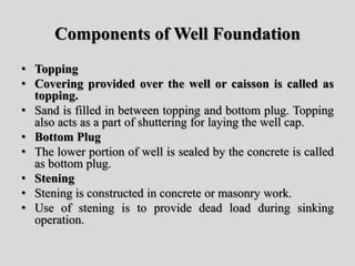 Components of Well Foundation
• Topping
• Covering provided over the well or caisson is called as
topping.
• Sand is filled in between topping and bottom plug. Topping
also acts as a part of shuttering for laying the well cap.
• Bottom Plug
• The lower portion of well is sealed by the concrete is called
as bottom plug.
• Stening
• Stening is constructed in concrete or masonry work.
• Use of stening is to provide dead load during sinking
operation.
 