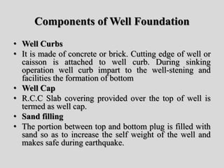 Components of Well Foundation
• Well Curbs
• It is made of concrete or brick. Cutting edge of well or
caisson is attached to well curb. During sinking
operation well curb impart to the well-stening and
facilities the formation of bottom
• Well Cap
• R.C.C Slab covering provided over the top of well is
termed as well cap.
• Sand filling
• The portion between top and bottom plug is filled with
sand so as to increase the self weight of the well and
makes safe during earthquake.
 