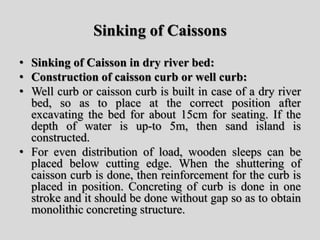 Sinking of Caissons
• Sinking of Caisson in dry river bed:
• Construction of caisson curb or well curb:
• Well curb or caisson curb is built in case of a dry river
bed, so as to place at the correct position after
excavating the bed for about 15cm for seating. If the
depth of water is up-to 5m, then sand island is
constructed.
• For even distribution of load, wooden sleeps can be
placed below cutting edge. When the shuttering of
caisson curb is done, then reinforcement for the curb is
placed in position. Concreting of curb is done in one
stroke and it should be done without gap so as to obtain
monolithic concreting structure.
 