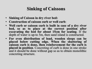 Sinking of Caissons
• Sinking of Caisson in dry river bed:
• Construction of caisson curb or well curb:
• Well curb or caisson curb is built in case of a dry river
bed, so as to place at the correct position after
excavating the bed for about 15cm for seating. If the
depth of water is up-to 5m, then sand island is constructed.
• For even distribution of load, wooden sleeps can be
placed below cutting edge. When the shuttering of
caisson curb is done, then reinforcement for the curb is
placed in position. Concreting of curb is done in one stroke
and it should be done without gap so as to obtain monolithic
concreting structure.
 