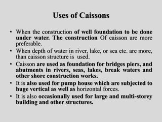 Uses of Caissons
• When the construction of well foundation to be done
under water. The construction Of caisson are more
preferable.
• When depth of water in river, lake, or sea etc. are more,
than caisson structure is used.
• Caisson are used as foundation for bridges piers, and
abutments in rivers, seas, lakes, break waters and
other shore construction works.
• It is also used for pump house which are subjected to
huge vertical as well as horizontal forces.
• It is also occasionally used for large and multi-storey
building and other structures.
 