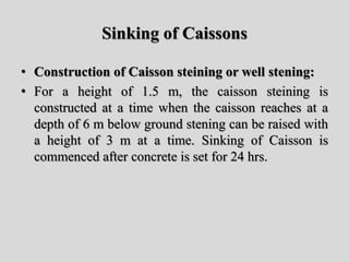 Sinking of Caissons
• Construction of Caisson steining or well stening:
• For a height of 1.5 m, the caisson steining is
constructed at a time when the caisson reaches at a
depth of 6 m below ground stening can be raised with
a height of 3 m at a time. Sinking of Caisson is
commenced after concrete is set for 24 hrs.
 