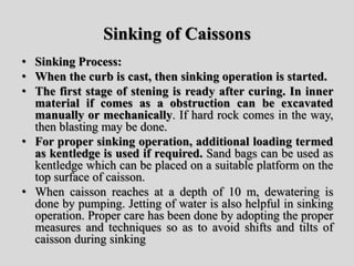 Sinking of Caissons
• Sinking Process:
• When the curb is cast, then sinking operation is started.
• The first stage of stening is ready after curing. In inner
material if comes as a obstruction can be excavated
manually or mechanically. If hard rock comes in the way,
then blasting may be done.
• For proper sinking operation, additional loading termed
as kentledge is used if required. Sand bags can be used as
kentledge which can be placed on a suitable platform on the
top surface of caisson.
• When caisson reaches at a depth of 10 m, dewatering is
done by pumping. Jetting of water is also helpful in sinking
operation. Proper care has been done by adopting the proper
measures and techniques so as to avoid shifts and tilts of
caisson during sinking
 