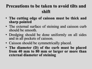 Precautions to be taken to avoid tilts and
shift
• The cutting edge of caisson must be thick and
sharp pointed
• The external surface of steining and caisson curb
should be smooth.
• Dredging should be done uniformly on all sides
and in all pockets of caisson.
• Caisson should be symmetrically placed.
• The diameter (D) of the curb must be placed
from 40 mm to 80 mm or larger or more than
external diameter of steining
 