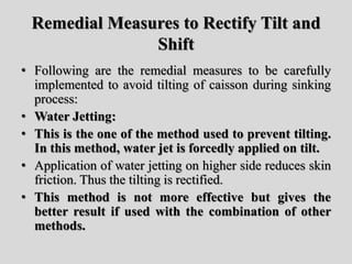 Remedial Measures to Rectify Tilt and
Shift
• Following are the remedial measures to be carefully
implemented to avoid tilting of caisson during sinking
process:
• Water Jetting:
• This is the one of the method used to prevent tilting.
In this method, water jet is forcedly applied on tilt.
• Application of water jetting on higher side reduces skin
friction. Thus the tilting is rectified.
• This method is not more effective but gives the
better result if used with the combination of other
methods.
 