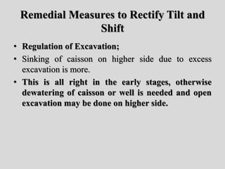 Remedial Measures to Rectify Tilt and
Shift
• Regulation of Excavation;
• Sinking of caisson on higher side due to excess
excavation is more.
• This is all right in the early stages, otherwise
dewatering of caisson or well is needed and open
excavation may be done on higher side.
 