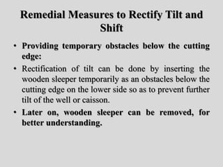 Remedial Measures to Rectify Tilt and
Shift
• Providing temporary obstacles below the cutting
edge:
• Rectification of tilt can be done by inserting the
wooden sleeper temporarily as an obstacles below the
cutting edge on the lower side so as to prevent further
tilt of the well or caisson.
• Later on, wooden sleeper can be removed, for
better understanding.
 