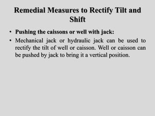 Remedial Measures to Rectify Tilt and
Shift
• Pushing the caissons or well with jack:
• Mechanical jack or hydraulic jack can be used to
rectify the tilt of well or caisson. Well or caisson can
be pushed by jack to bring it a vertical position.
 