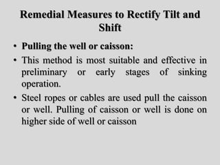 Remedial Measures to Rectify Tilt and
Shift
• Pulling the well or caisson:
• This method is most suitable and effective in
preliminary or early stages of sinking
operation.
• Steel ropes or cables are used pull the caisson
or well. Pulling of caisson or well is done on
higher side of well or caisson
 