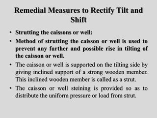 Remedial Measures to Rectify Tilt and
Shift
• Strutting the caissons or well:
• Method of strutting the caisson or well is used to
prevent any further and possible rise in tilting of
the caisson or well.
• The caisson or well is supported on the tilting side by
giving inclined support of a strong wooden member.
This inclined wooden member is called as a strut.
• The caisson or well steining is provided so as to
distribute the uniform pressure or load from strut.
 