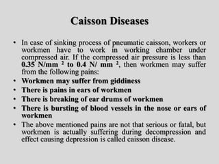 Caisson Diseases
• In case of sinking process of pneumatic caisson, workers or
workmen have to work in working chamber under
compressed air. If the compressed air pressure is less than
0.35 N/mm 2 to 0.4 N/ mm 2, then workmen may suffer
from the following pains:
• Workmen may suffer from giddiness
• There is pains in ears of workmen
• There is breaking of ear drums of workmen
• There is bursting of blood vessels in the nose or ears of
workmen
• The above mentioned pains are not that serious or fatal, but
workmen is actually suffering during decompression and
effect causing depression is called caisson disease.
 