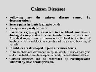 Caisson Diseases
• Following are the caisson disease caused by
decompression:
• Severe pains in joints leading to bends
• It may cause paralytic death
• Excessive oxygen get absorbed in the blood and tissues
during decompression is more trouble some to workmen.
Absorbed oxygen gas is thrown out of blood in the form of
bubbles which can block in vessels and may cause bursting of
vessels.
• If bubbles are developed in joints it causes bends
• If the bubbles are developed in spinal cord, it causes paralysis
and if the bubble are developed in heart, it causes heart attack.
• Caisson diseases can be controlled by recompression
followed by slow decompression.
 