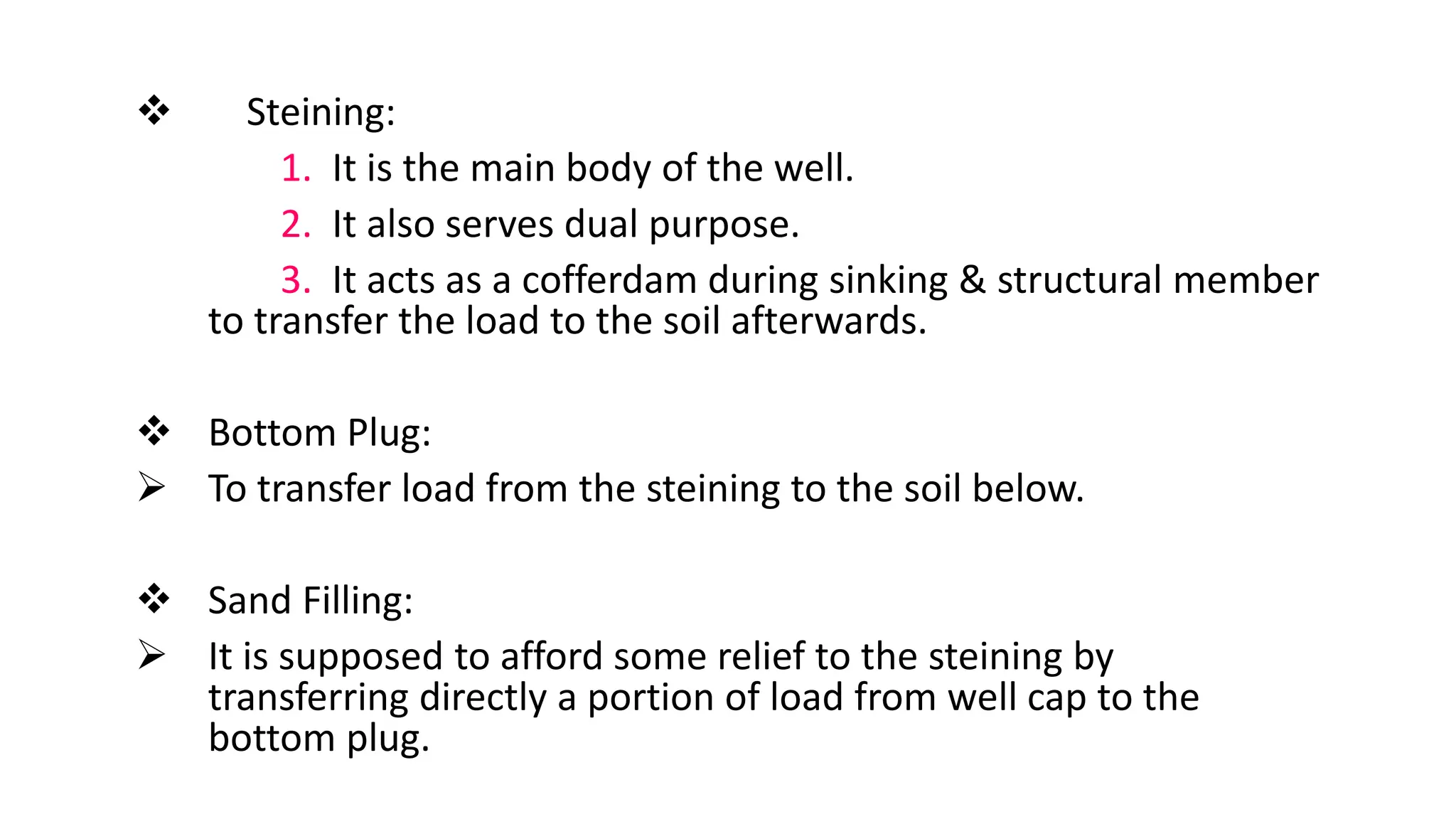  Steining:
1. It is the main body of the well.
2. It also serves dual purpose.
3. It acts as a cofferdam during sinking & structural member
to transfer the load to the soil afterwards.
 Bottom Plug:
 To transfer load from the steining to the soil below.
 Sand Filling:
 It is supposed to afford some relief to the steining by
transferring directly a portion of load from well cap to the
bottom plug.
 
