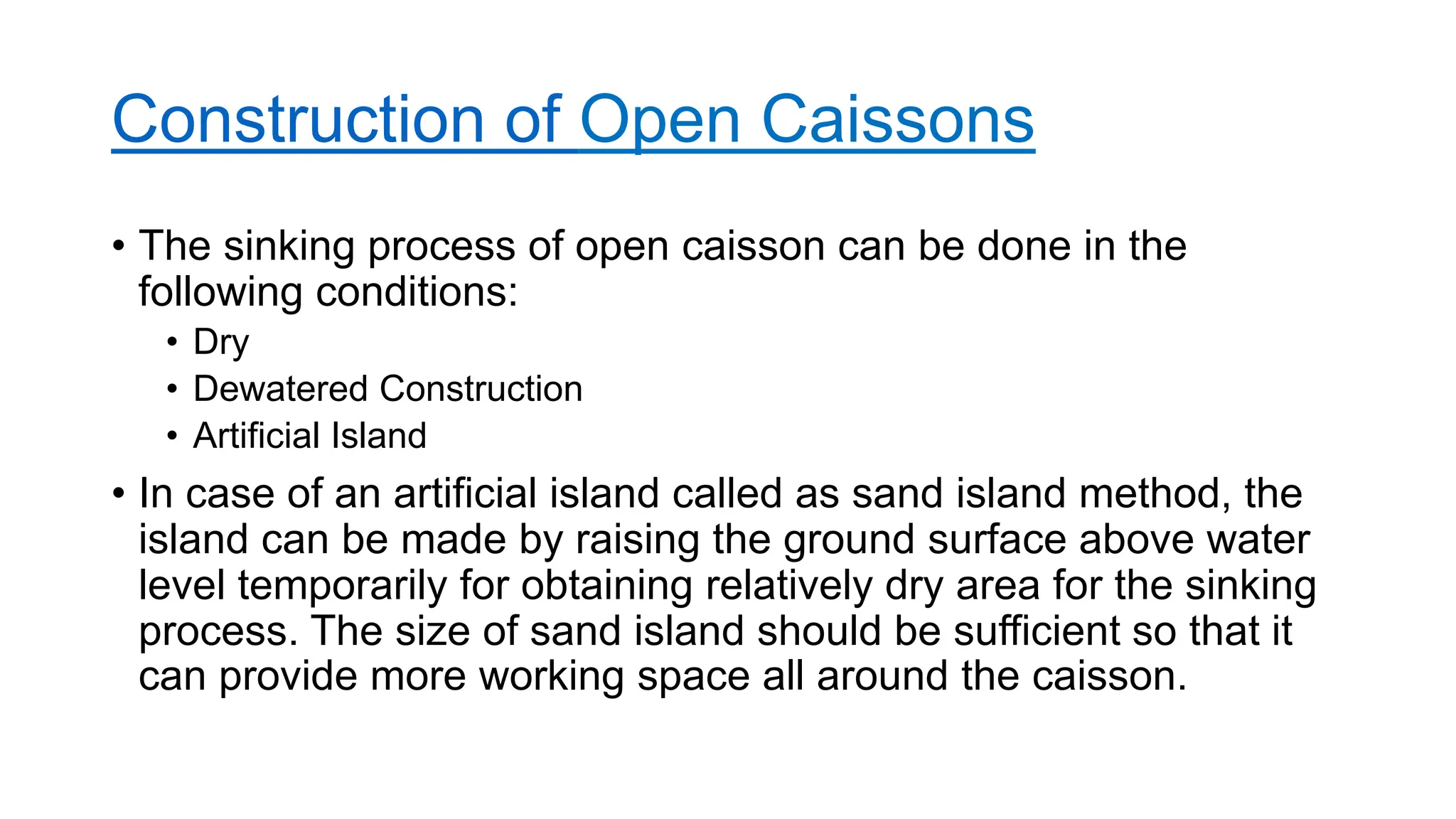Construction of Open Caissons
• The sinking process of open caisson can be done in the
following conditions:
• Dry
• Dewatered Construction
• Artificial Island
• In case of an artificial island called as sand island method, the
island can be made by raising the ground surface above water
level temporarily for obtaining relatively dry area for the sinking
process. The size of sand island should be sufficient so that it
can provide more working space all around the caisson.
 