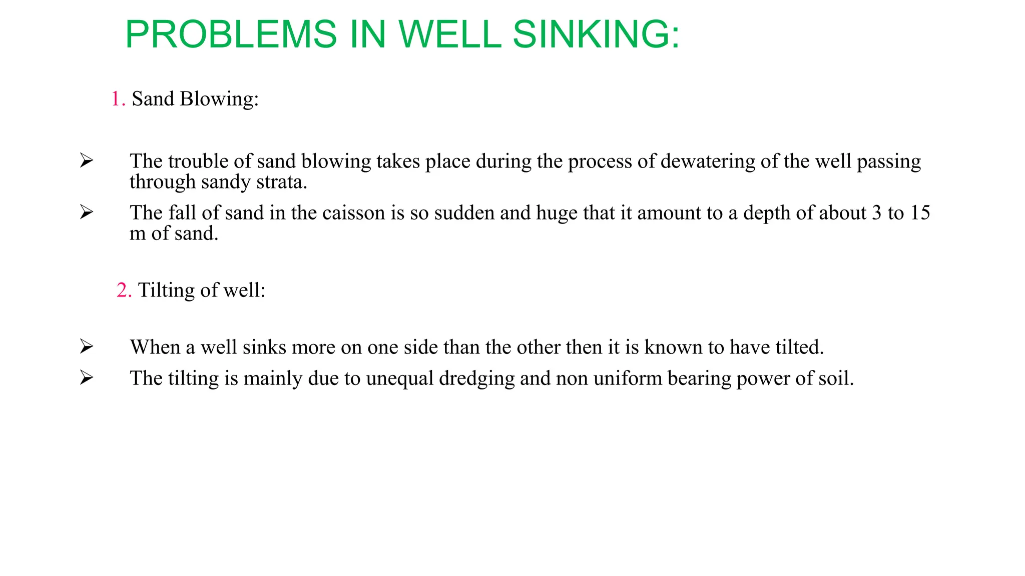 PROBLEMS IN WELL SINKING:
1. Sand Blowing:
 The trouble of sand blowing takes place during the process of dewatering of the well passing
through sandy strata.
 The fall of sand in the caisson is so sudden and huge that it amount to a depth of about 3 to 15
m of sand.
2. Tilting of well:
 When a well sinks more on one side than the other then it is known to have tilted.
 The tilting is mainly due to unequal dredging and non uniform bearing power of soil.
 