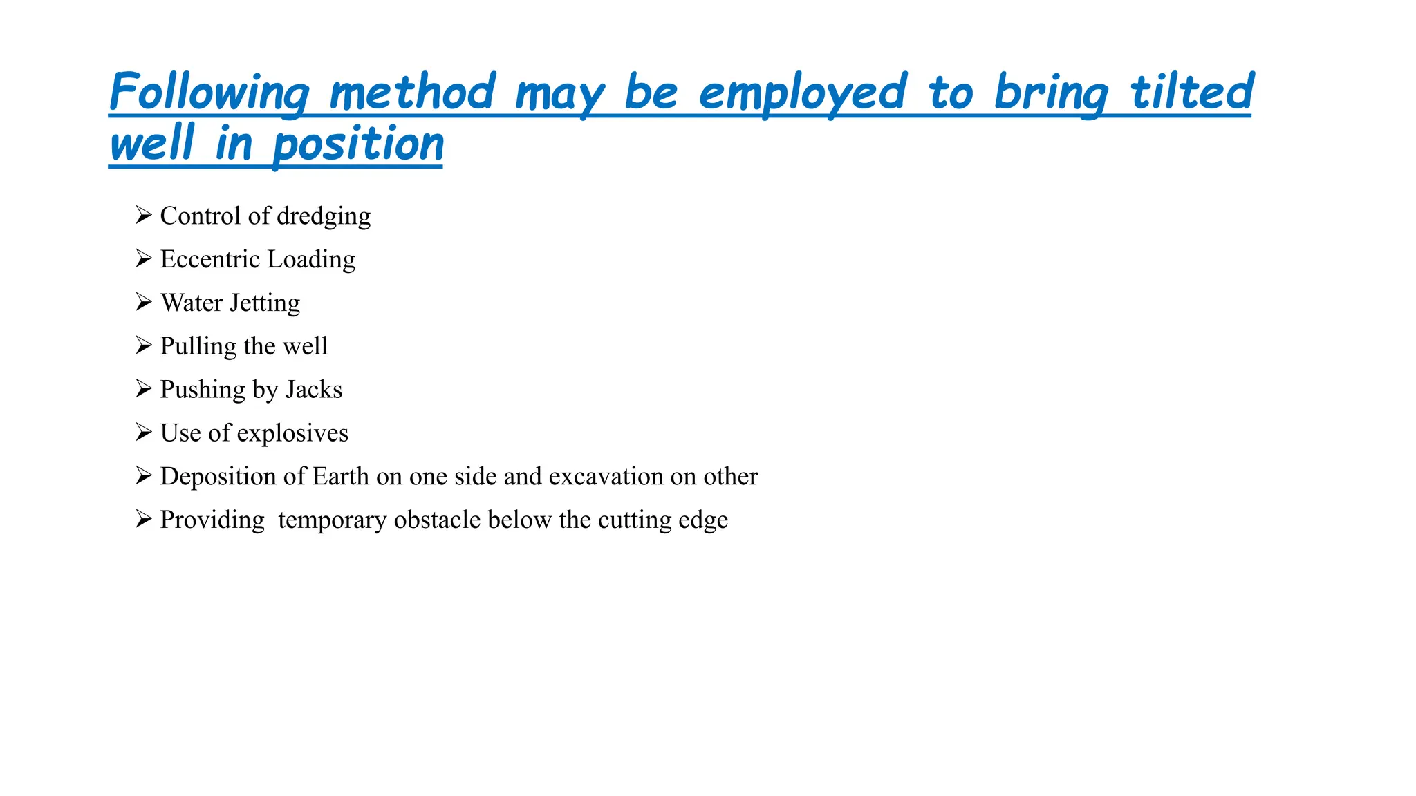Following method may be employed to bring tilted
well in position
 Control of dredging
 Eccentric Loading
 Water Jetting
 Pulling the well
 Pushing by Jacks
 Use of explosives
 Deposition of Earth on one side and excavation on other
 Providing temporary obstacle below the cutting edge
 