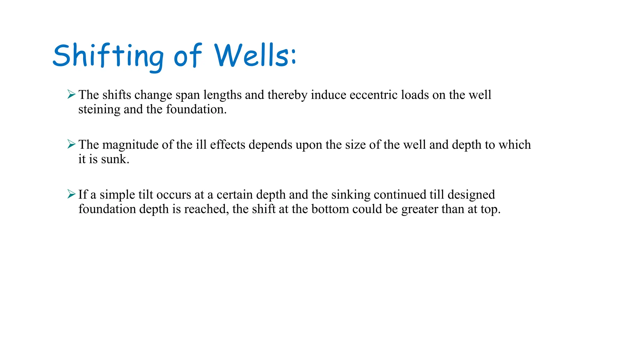 Shifting of Wells:
The shifts change span lengths and thereby induce eccentric loads on the well
steining and the foundation.
The magnitude of the ill effects depends upon the size of the well and depth to which
it is sunk.
If a simple tilt occurs at a certain depth and the sinking continued till designed
foundation depth is reached, the shift at the bottom could be greater than at top.
 