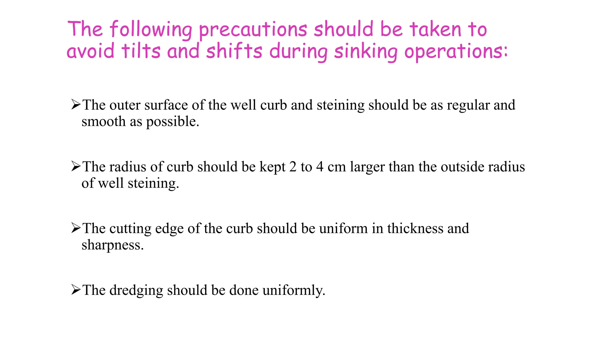The following precautions should be taken to
avoid tilts and shifts during sinking operations:
The outer surface of the well curb and steining should be as regular and
smooth as possible.
The radius of curb should be kept 2 to 4 cm larger than the outside radius
of well steining.
The cutting edge of the curb should be uniform in thickness and
sharpness.
The dredging should be done uniformly.
 