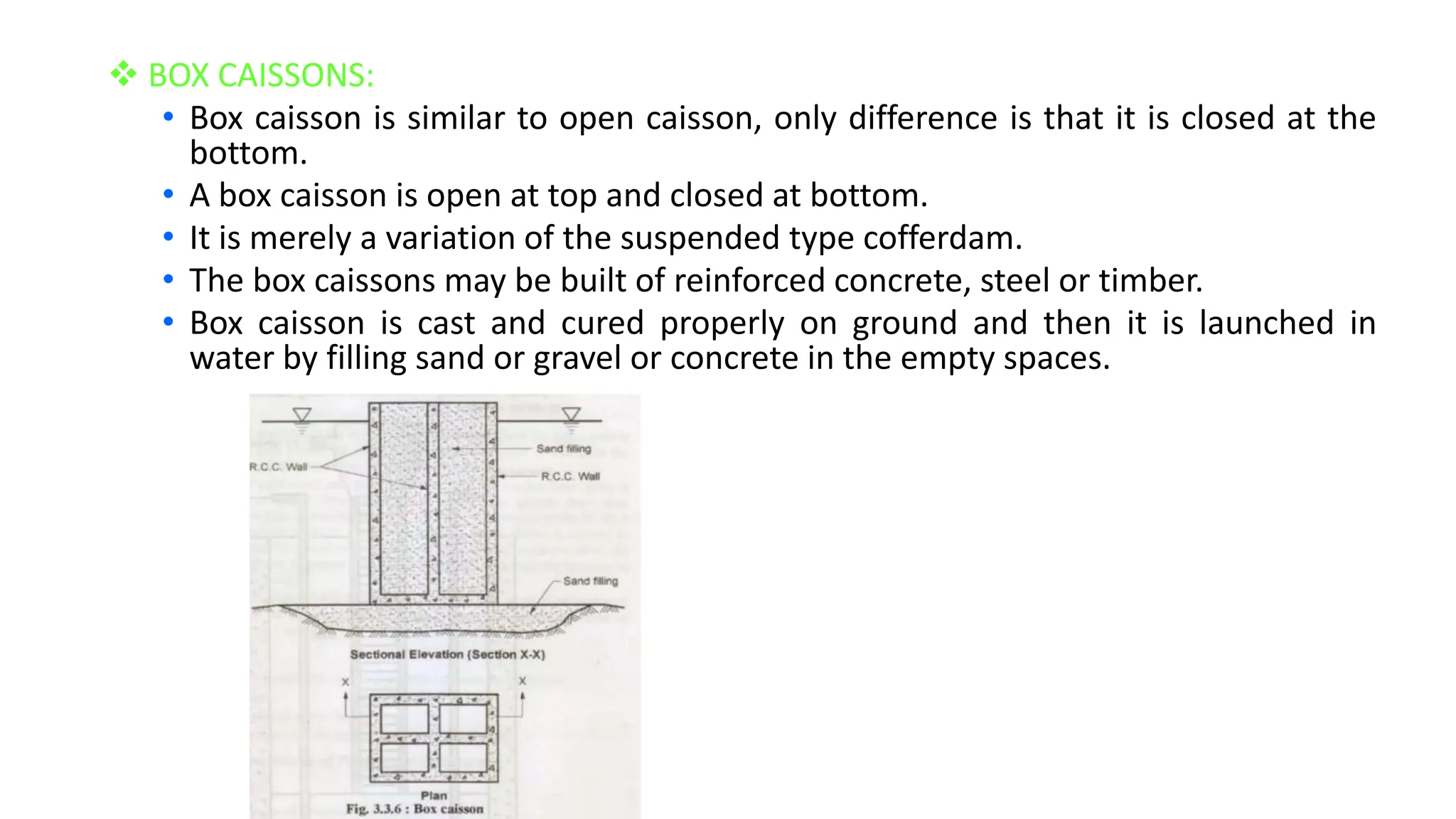  BOX CAISSONS:
• Box caisson is similar to open caisson, only difference is that it is closed at the
bottom.
• A box caisson is open at top and closed at bottom.
• It is merely a variation of the suspended type cofferdam.
• The box caissons may be built of reinforced concrete, steel or timber.
• Box caisson is cast and cured properly on ground and then it is launched in
water by filling sand or gravel or concrete in the empty spaces.
 