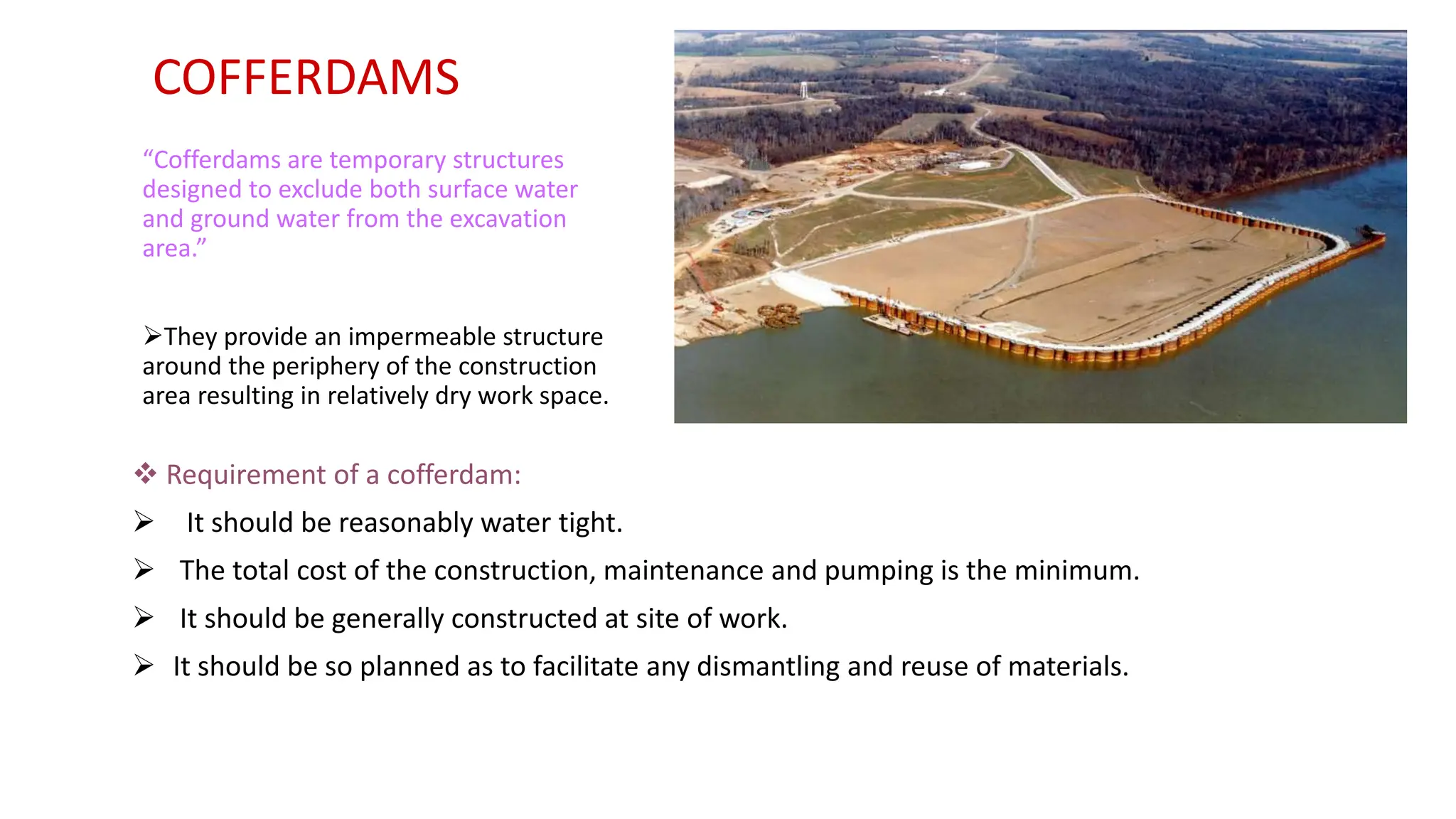 COFFERDAMS
 Requirement of a cofferdam:
 It should be reasonably water tight.
 The total cost of the construction, maintenance and pumping is the minimum.
 It should be generally constructed at site of work.
 It should be so planned as to facilitate any dismantling and reuse of materials.
“Cofferdams are temporary structures
designed to exclude both surface water
and ground water from the excavation
area.”
They provide an impermeable structure
around the periphery of the construction
area resulting in relatively dry work space.
 