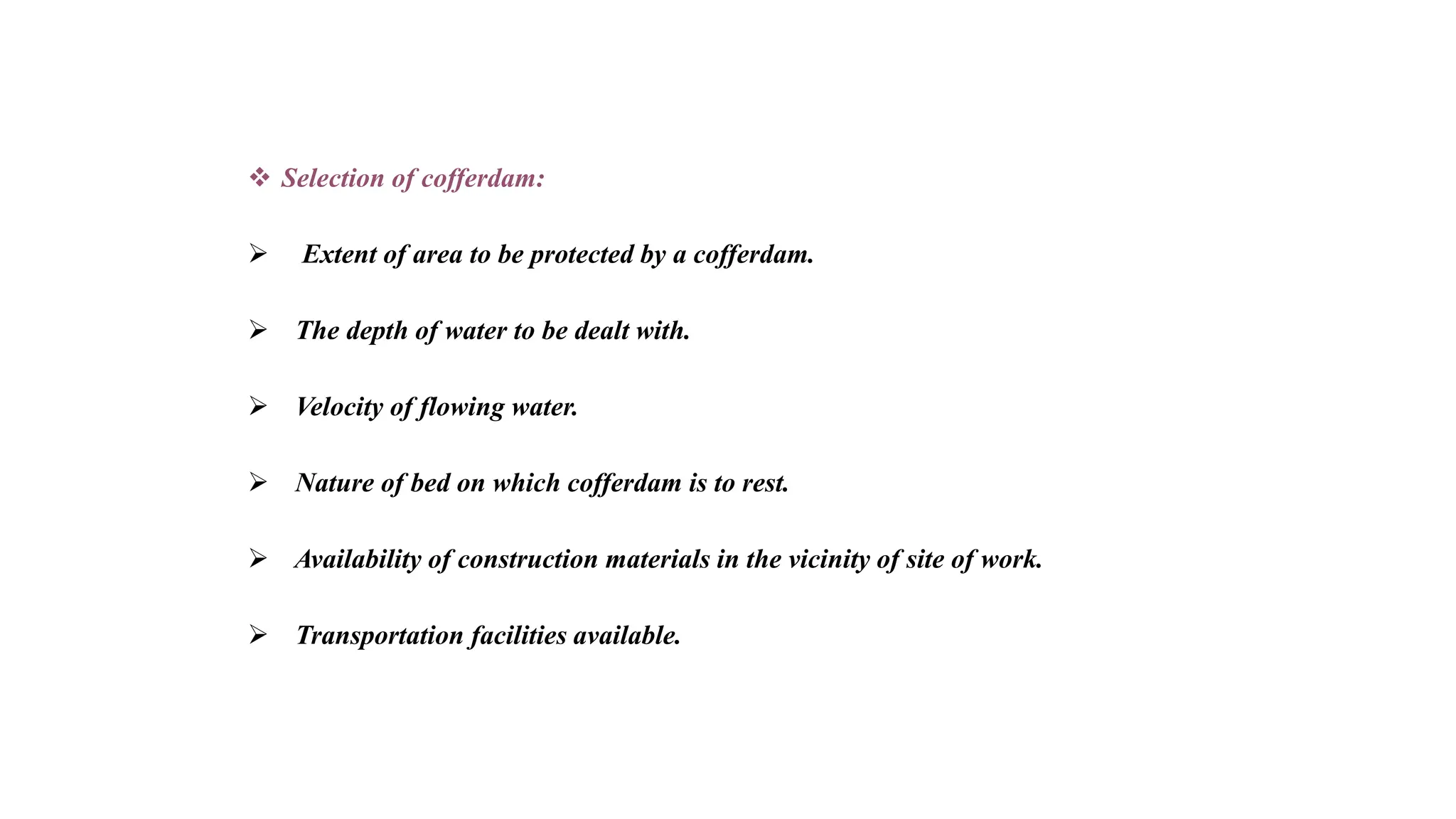  Selection of cofferdam:
 Extent of area to be protected by a cofferdam.
 The depth of water to be dealt with.
 Velocity of flowing water.
 Nature of bed on which cofferdam is to rest.
 Availability of construction materials in the vicinity of site of work.
 Transportation facilities available.
 