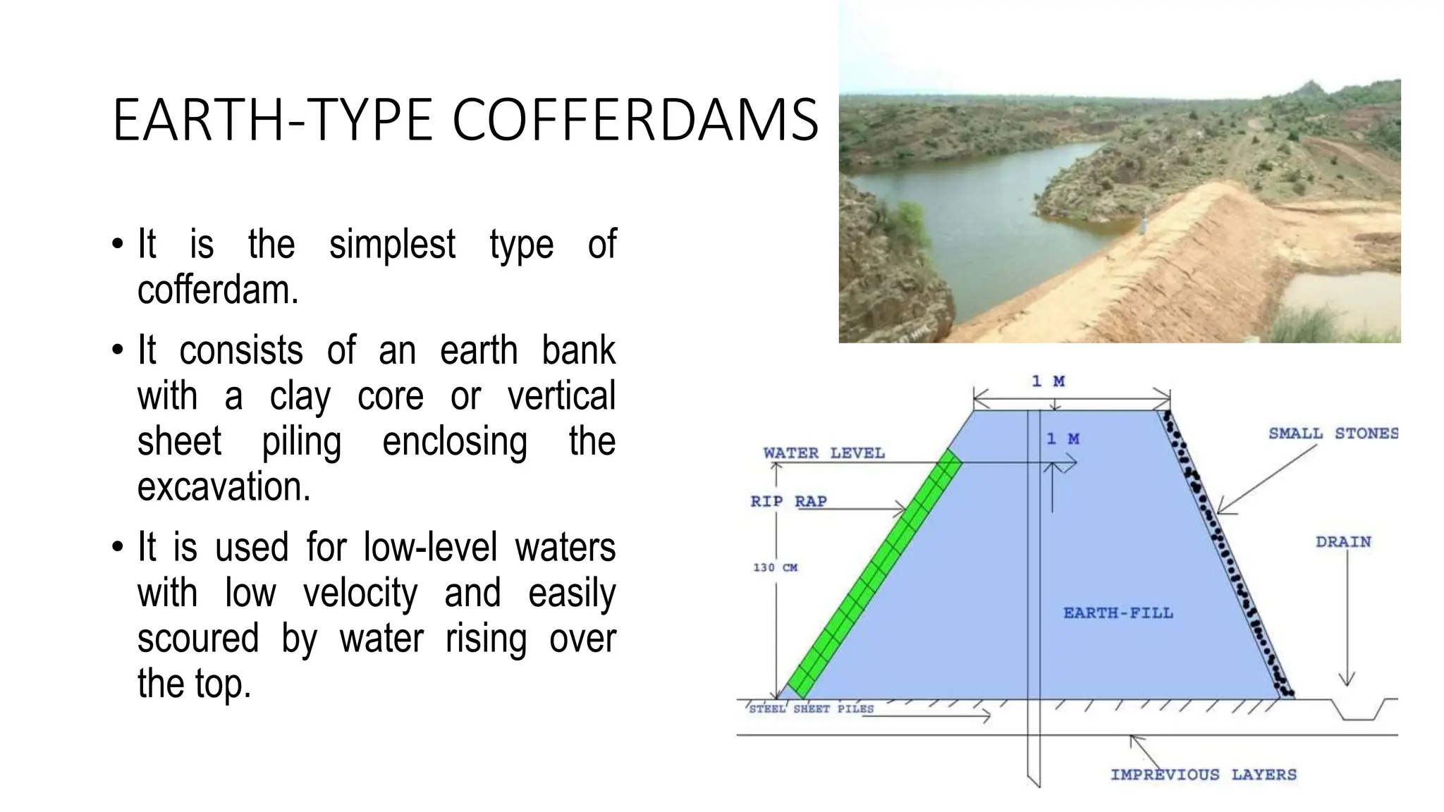 EARTH-TYPE COFFERDAMS
• It is the simplest type of
cofferdam.
• It consists of an earth bank
with a clay core or vertical
sheet piling enclosing the
excavation.
• It is used for low-level waters
with low velocity and easily
scoured by water rising over
the top.
 