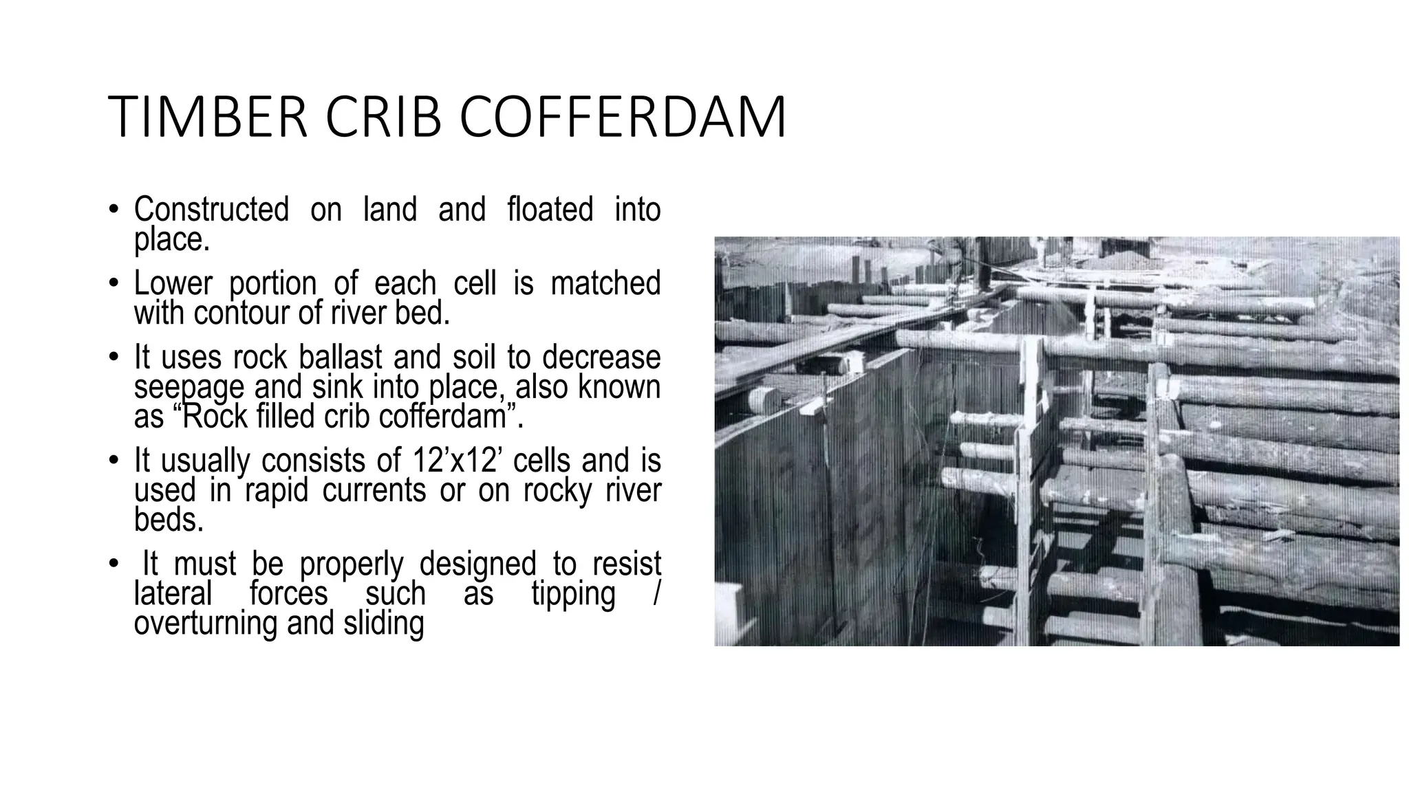 TIMBER CRIB COFFERDAM
• Constructed on land and floated into
place.
• Lower portion of each cell is matched
with contour of river bed.
• It uses rock ballast and soil to decrease
seepage and sink into place, also known
as “Rock filled crib cofferdam”.
• It usually consists of 12’x12’ cells and is
used in rapid currents or on rocky river
beds.
• It must be properly designed to resist
lateral forces such as tipping /
overturning and sliding
 