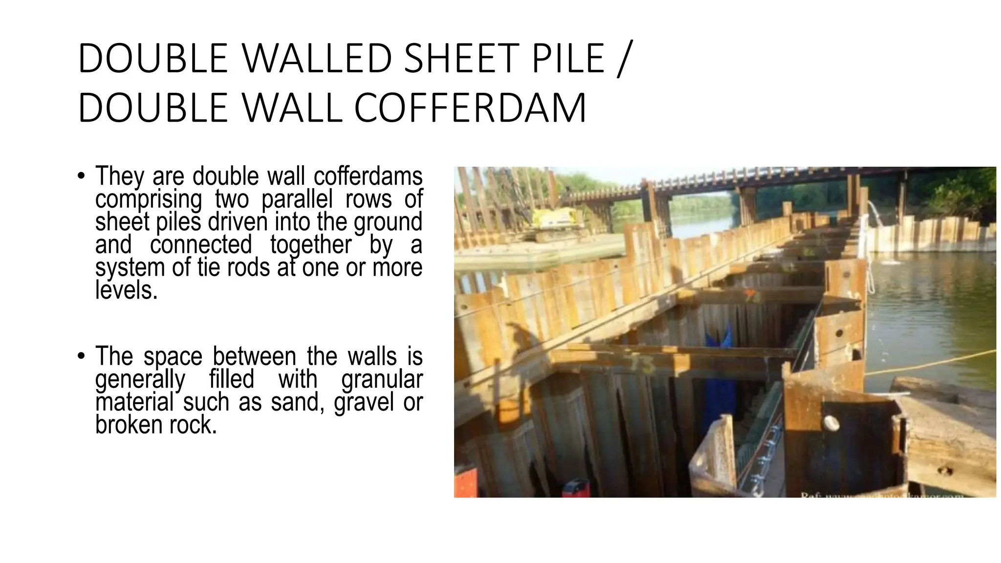 DOUBLE WALLED SHEET PILE /
DOUBLE WALL COFFERDAM
• They are double wall cofferdams
comprising two parallel rows of
sheet piles driven into the ground
and connected together by a
system of tie rods at one or more
levels.
• The space between the walls is
generally filled with granular
material such as sand, gravel or
broken rock.
 