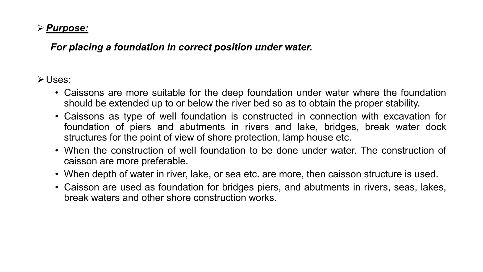 Purpose:
For placing a foundation in correct position under water.
Uses:
• Caissons are more suitable for the deep foundation under water where the foundation
should be extended up to or below the river bed so as to obtain the proper stability.
• Caissons as type of well foundation is constructed in connection with excavation for
foundation of piers and abutments in rivers and lake, bridges, break water dock
structures for the point of view of shore protection, lamp house etc.
• When the construction of well foundation to be done under water. The construction of
caisson are more preferable.
• When depth of water in river, lake, or sea etc. are more, then caisson structure is used.
• Caisson are used as foundation for bridges piers, and abutments in rivers, seas, lakes,
break waters and other shore construction works.
 