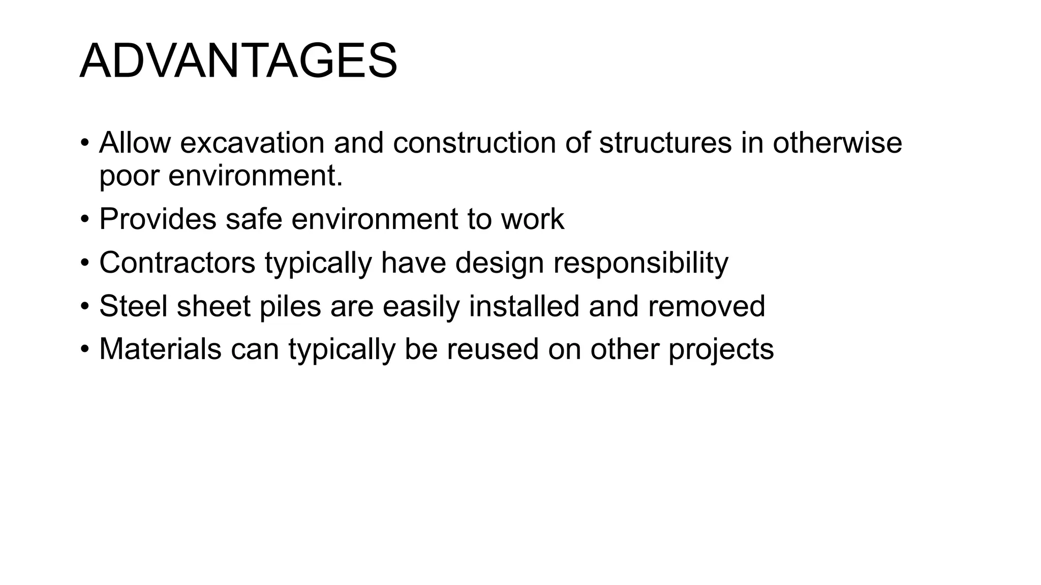 ADVANTAGES
• Allow excavation and construction of structures in otherwise
poor environment.
• Provides safe environment to work
• Contractors typically have design responsibility
• Steel sheet piles are easily installed and removed
• Materials can typically be reused on other projects
 